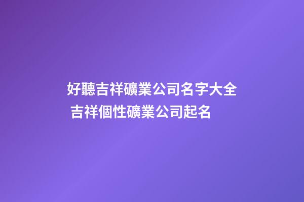 好聽吉祥礦業公司名字大全 吉祥個性礦業公司起名
